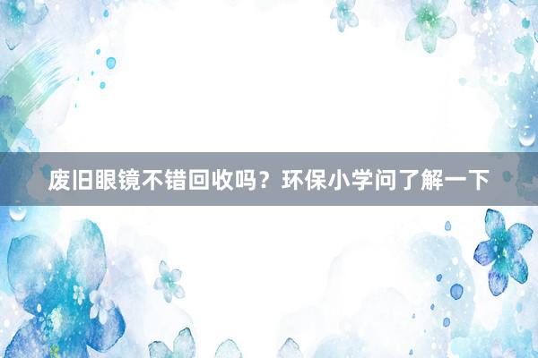 废旧眼镜不错回收吗？环保小学问了解一下