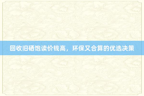 回收旧硒饱读价钱高，环保又合算的优选决策